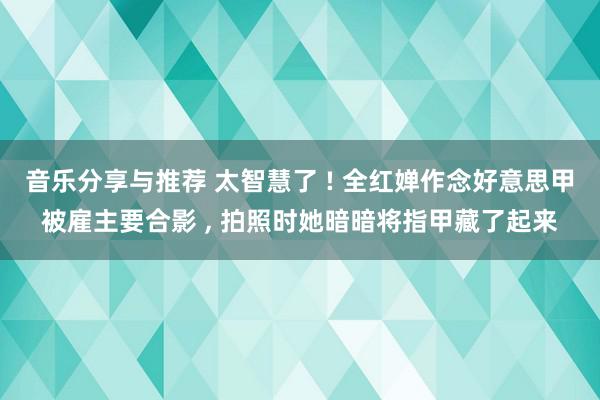 音乐分享与推荐 太智慧了 ! 全红婵作念好意思甲被雇主要合影 , 拍照时她暗暗将指甲藏了起来