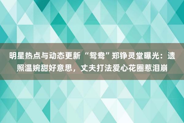 明星热点与动态更新 “鸳鸯”郑铮灵堂曝光：遗照温婉甜好意思，丈夫打法爱心花圈惹泪崩