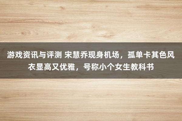 游戏资讯与评测 宋慧乔现身机场，孤单卡其色风衣显高又优雅，号称小个女生教科书