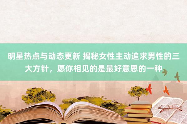 明星热点与动态更新 揭秘女性主动追求男性的三大方针，愿你相见的是最好意思的一种