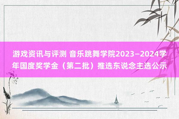 游戏资讯与评测 音乐跳舞学院2023—2024学年国度奖学金（第二批）推选东说念主选公示