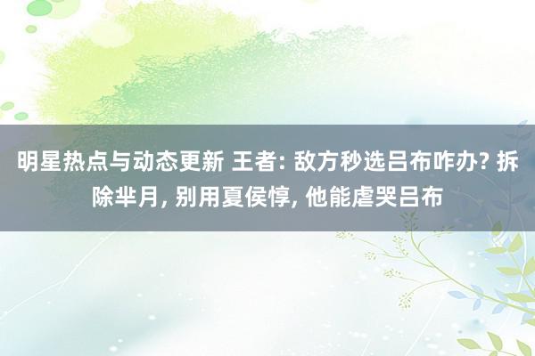 明星热点与动态更新 王者: 敌方秒选吕布咋办? 拆除芈月, 别用夏侯惇, 他能虐哭吕布