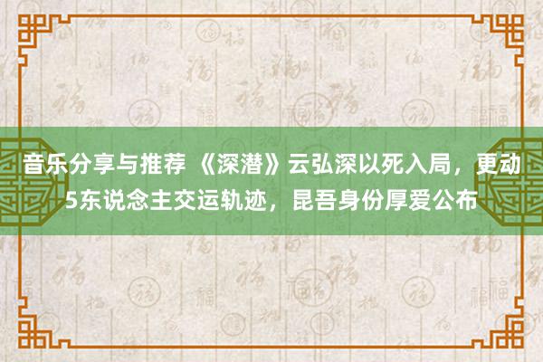 音乐分享与推荐 《深潜》云弘深以死入局，更动5东说念主交运轨迹，昆吾身份厚爱公布