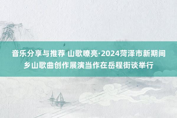 音乐分享与推荐 山歌嘹亮·2024菏泽市新期间乡山歌曲创作展演当作在岳程街谈举行