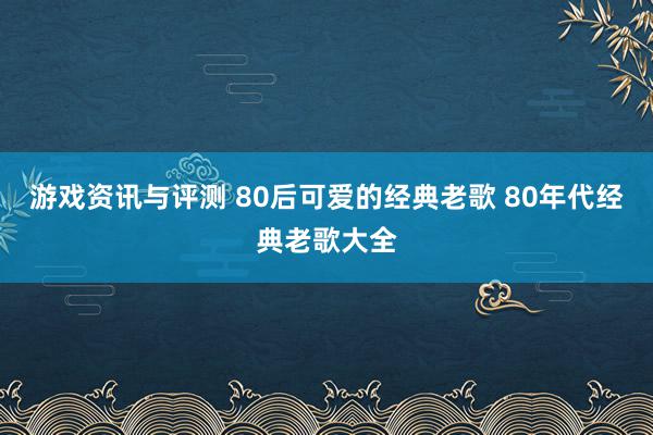 游戏资讯与评测 80后可爱的经典老歌 80年代经典老歌大全