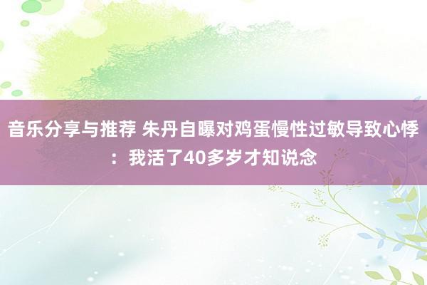 音乐分享与推荐 朱丹自曝对鸡蛋慢性过敏导致心悸：我活了40多岁才知说念