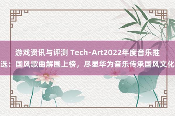 游戏资讯与评测 Tech-Art2022年度音乐推选：国风歌曲解围上榜，尽显华为音乐传承国风文化