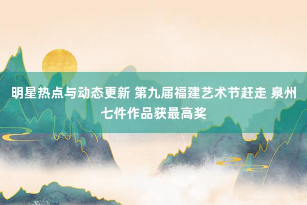 明星热点与动态更新 第九届福建艺术节赶走 泉州七件作品获最高奖