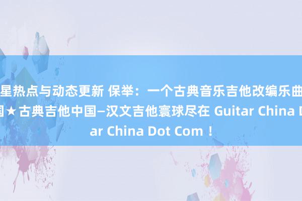 明星热点与动态更新 保举：一个古典音乐吉他改编乐曲网站吉他中国★古典吉他中国—汉文吉他寰球尽在 Guitar China Dot Com ！