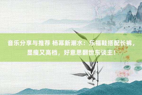 音乐分享与推荐 杨幂新潮水：乐福鞋搭配长裤，显瘦又高档，好意思翻世东谈主！