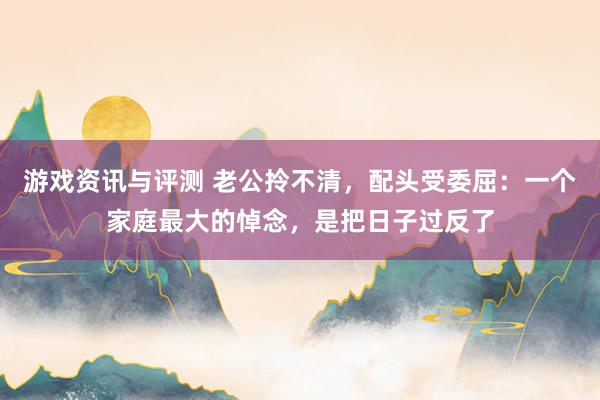 游戏资讯与评测 老公拎不清，配头受委屈：一个家庭最大的悼念，是把日子过反了