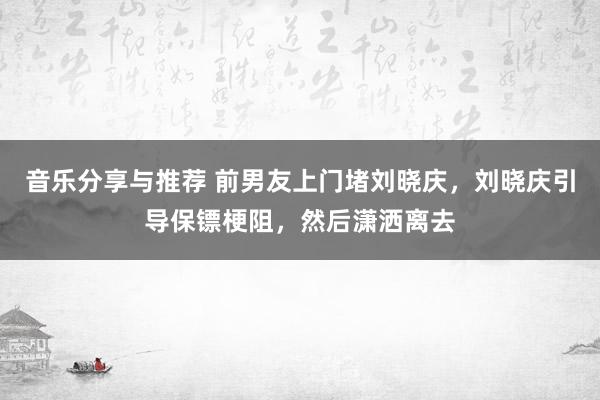 音乐分享与推荐 前男友上门堵刘晓庆，刘晓庆引导保镖梗阻，然后潇洒离去