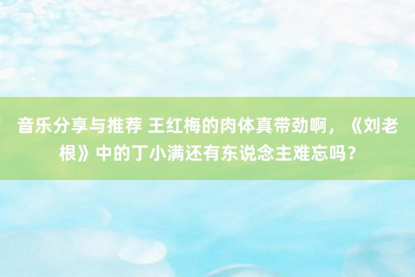 音乐分享与推荐 王红梅的肉体真带劲啊，《刘老根》中的丁小满还有东说念主难忘吗？