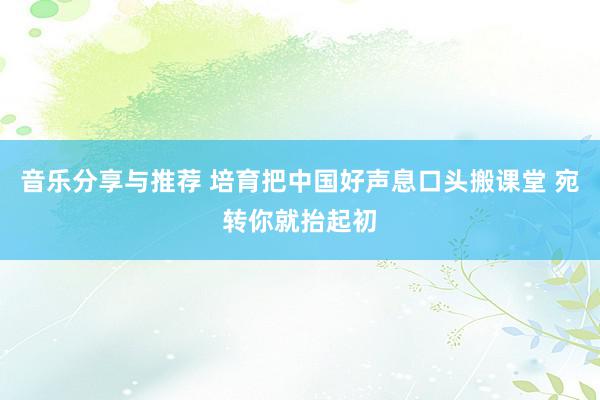 音乐分享与推荐 培育把中国好声息口头搬课堂 宛转你就抬起初