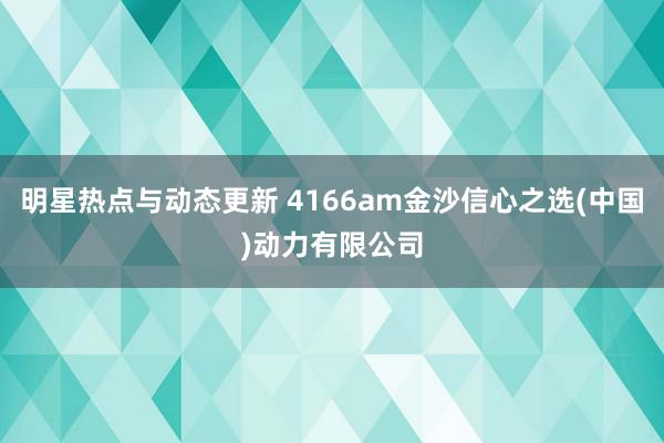 明星热点与动态更新 4166am金沙信心之选(中国)动力有限公司