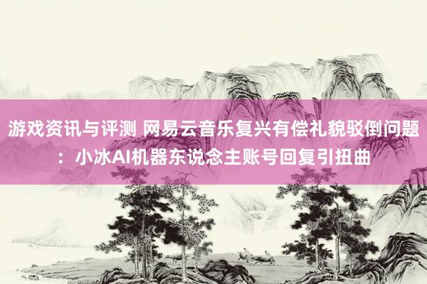 游戏资讯与评测 网易云音乐复兴有偿礼貌驳倒问题：小冰AI机器东说念主账号回复引扭曲