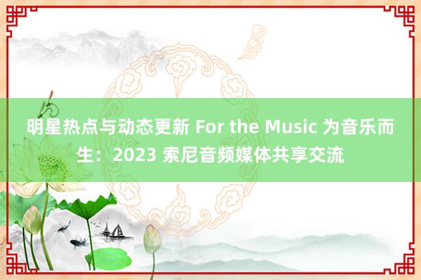 明星热点与动态更新 For the Music 为音乐而生：2023 索尼音频媒体共享交流