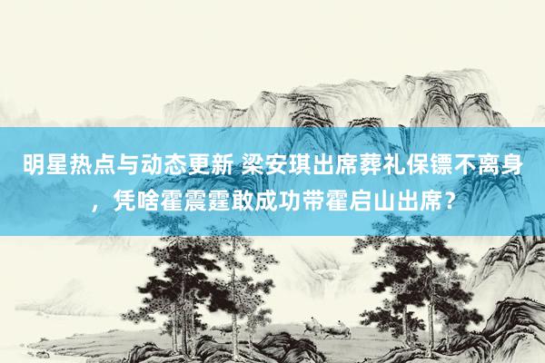 明星热点与动态更新 梁安琪出席葬礼保镖不离身，凭啥霍震霆敢成功带霍启山出席？