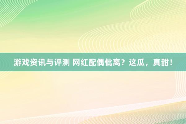 游戏资讯与评测 网红配偶仳离？这瓜，真甜！