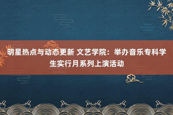 明星热点与动态更新 文艺学院：举办音乐专科学生实行月系列上演活动