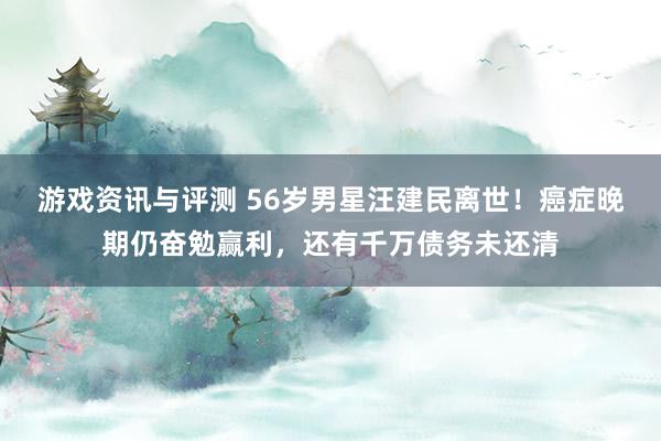 游戏资讯与评测 56岁男星汪建民离世！癌症晚期仍奋勉赢利，还有千万债务未还清