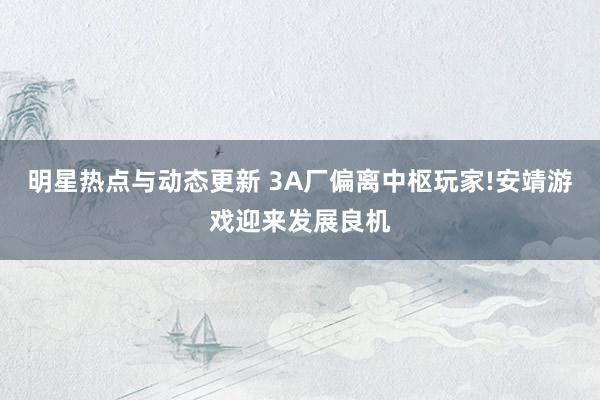 明星热点与动态更新 3A厂偏离中枢玩家!安靖游戏迎来发展良机