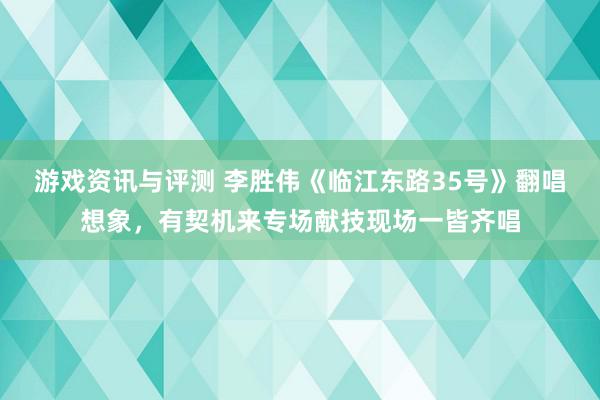 游戏资讯与评测 李胜伟《临江东路35号》翻唱想象，有契机来专场献技现场一皆齐唱