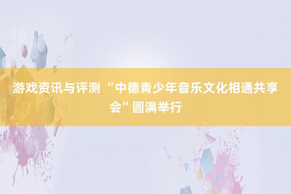 游戏资讯与评测 “中德青少年音乐文化相通共享会”圆满举行