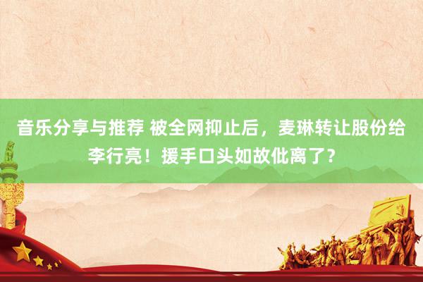 音乐分享与推荐 被全网抑止后，麦琳转让股份给李行亮！援手口头如故仳离了？