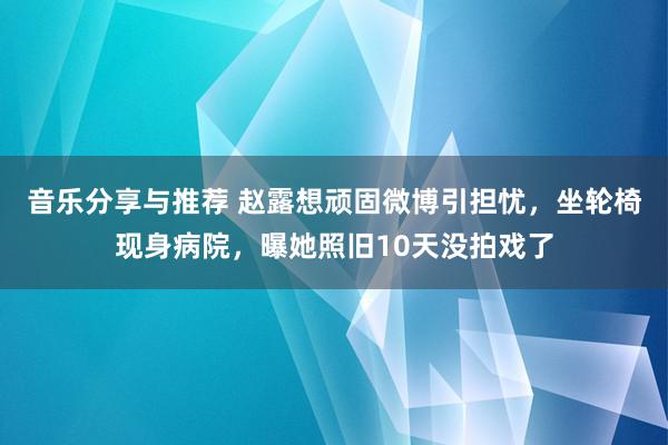 音乐分享与推荐 赵露想顽固微博引担忧，坐轮椅现身病院，曝她照旧10天没拍戏了