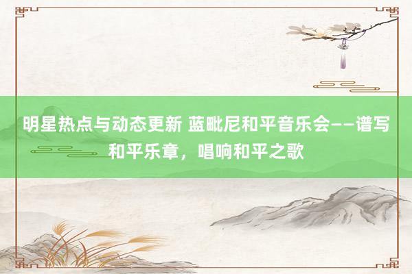 明星热点与动态更新 蓝毗尼和平音乐会——谱写和平乐章，唱响和平之歌