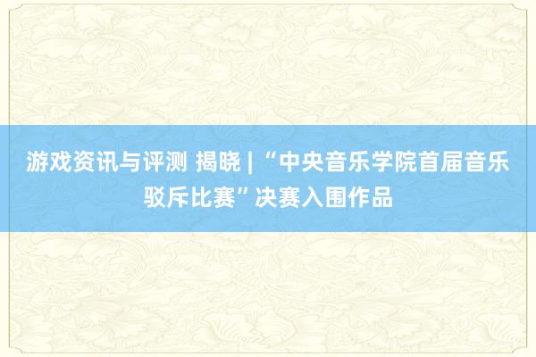 游戏资讯与评测 揭晓 | “中央音乐学院首届音乐驳斥比赛”决赛入围作品