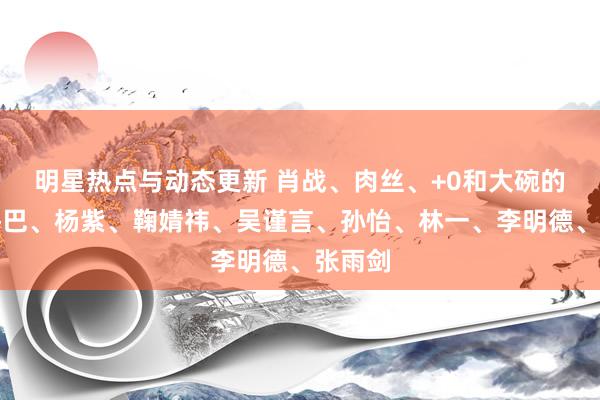 明星热点与动态更新 肖战、肉丝、+0和大碗的瓜？热巴、杨紫、鞠婧祎、吴谨言、孙怡、林一、李明德、张雨剑