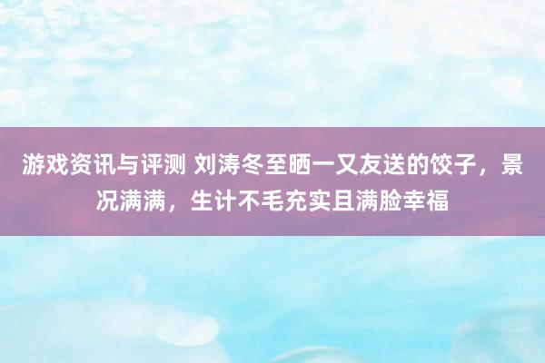 游戏资讯与评测 刘涛冬至晒一又友送的饺子，景况满满，生计不毛充实且满脸幸福