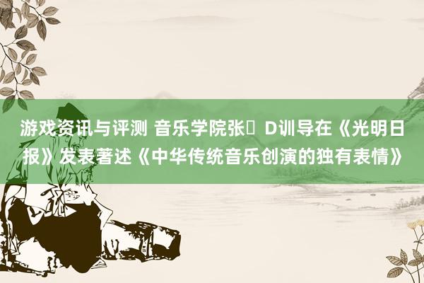 游戏资讯与评测 音乐学院张�D训导在《光明日报》发表著述《中华传统音乐创演的独有表情》