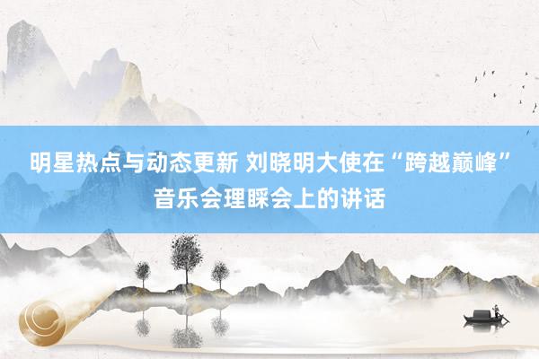 明星热点与动态更新 刘晓明大使在“跨越巅峰”音乐会理睬会上的讲话