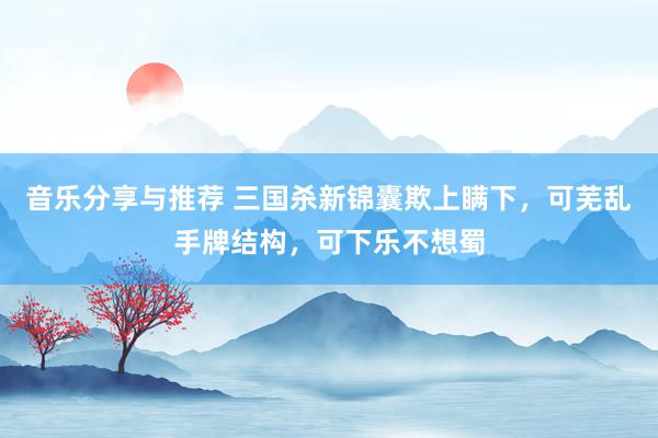 音乐分享与推荐 三国杀新锦囊欺上瞒下，可芜乱手牌结构，可下乐不想蜀