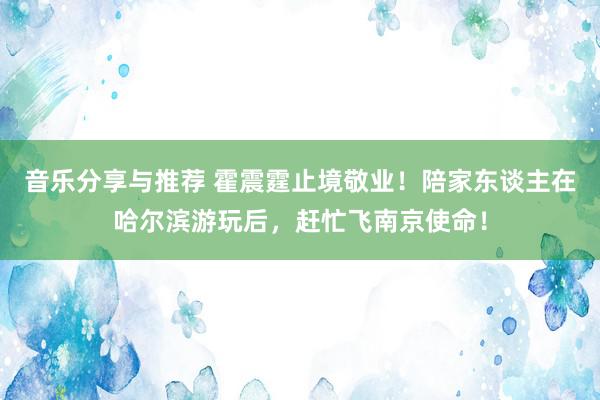 音乐分享与推荐 霍震霆止境敬业！陪家东谈主在哈尔滨游玩后，赶忙飞南京使命！