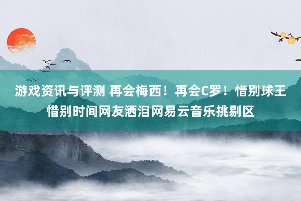 游戏资讯与评测 再会梅西！再会C罗！惜别球王惜别时间网友洒泪网易云音乐挑剔区