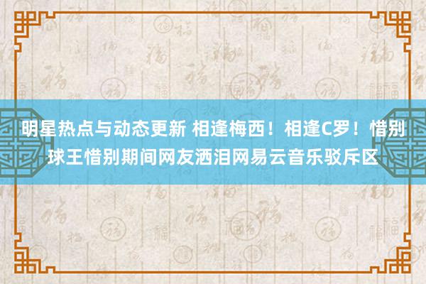 明星热点与动态更新 相逢梅西！相逢C罗！惜别球王惜别期间网友洒泪网易云音乐驳斥区