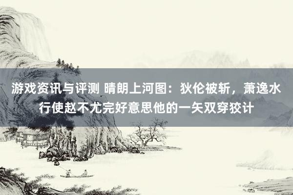 游戏资讯与评测 晴朗上河图：狄伦被斩，萧逸水行使赵不尤完好意思他的一矢双穿狡计