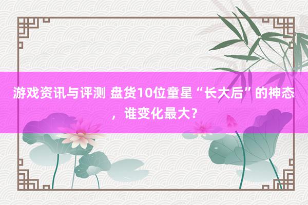 游戏资讯与评测 盘货10位童星“长大后”的神态，谁变化最大？