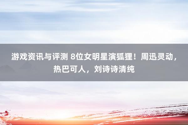 游戏资讯与评测 8位女明星演狐狸！周迅灵动，热巴可人，刘诗诗清纯