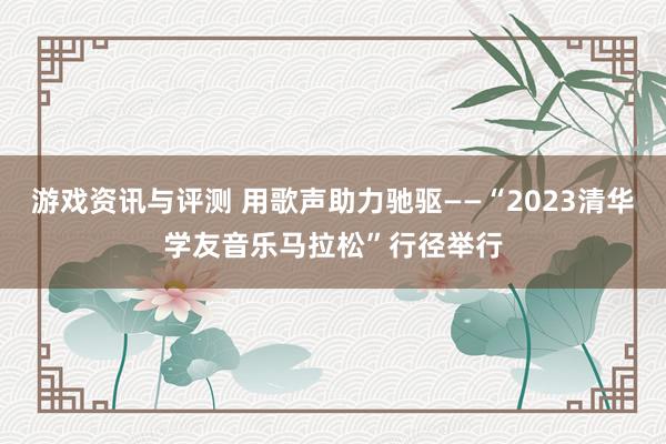 游戏资讯与评测 用歌声助力驰驱——“2023清华学友音乐马拉松”行径举行