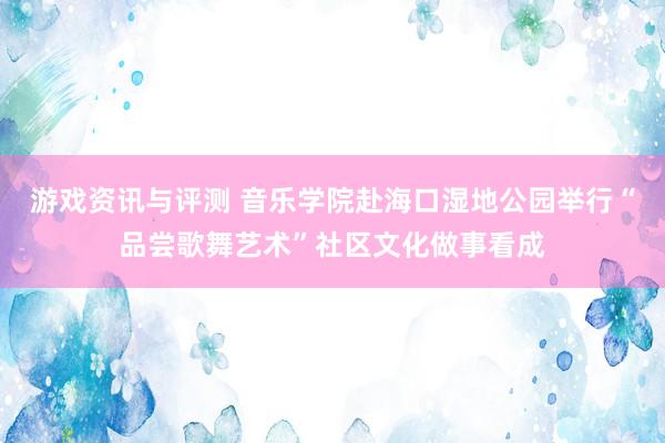 游戏资讯与评测 音乐学院赴海口湿地公园举行“品尝歌舞艺术”社区文化做事看成