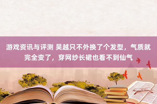 游戏资讯与评测 吴越只不外换了个发型，气质就完全变了，穿网纱长裙也看不到仙气