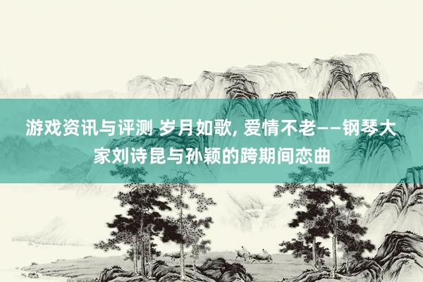 游戏资讯与评测 岁月如歌, 爱情不老——钢琴大家刘诗昆与孙颖的跨期间恋曲