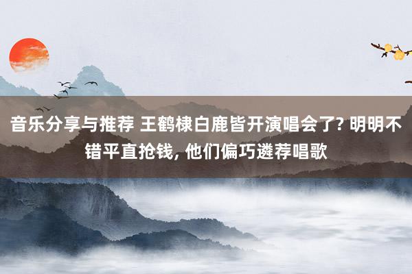 音乐分享与推荐 王鹤棣白鹿皆开演唱会了? 明明不错平直抢钱, 他们偏巧遴荐唱歌