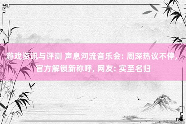 游戏资讯与评测 声息河流音乐会: 周深热议不停, 官方解锁新称呼, 网友: 实至名归