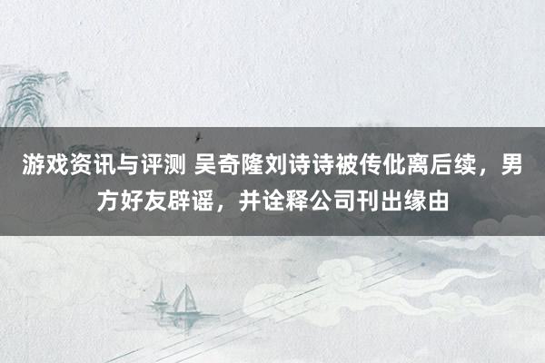 游戏资讯与评测 吴奇隆刘诗诗被传仳离后续，男方好友辟谣，并诠释公司刊出缘由